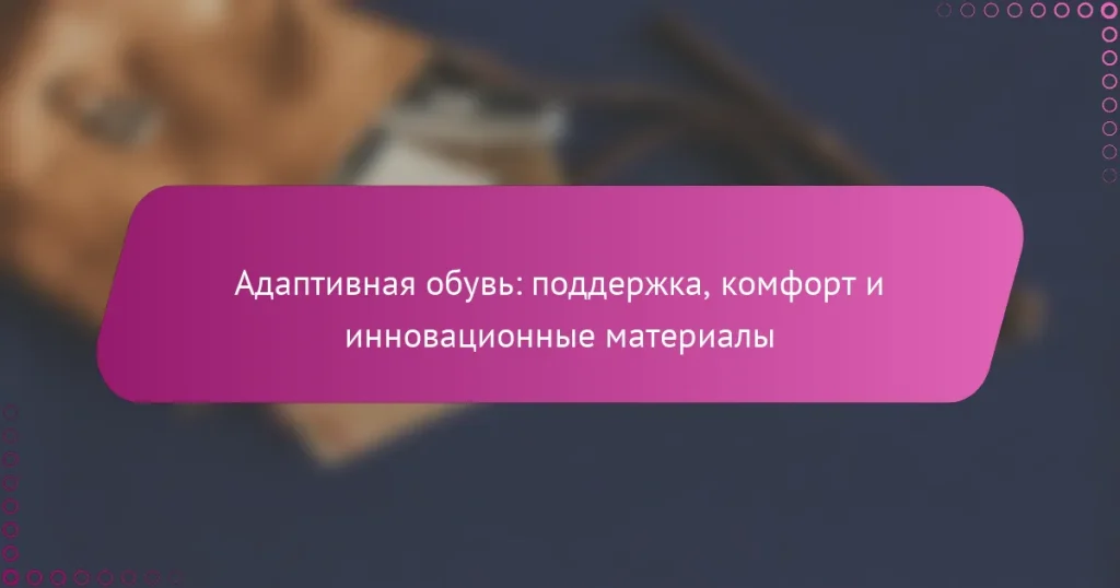 Адаптивная обувь: поддержка, комфорт и инновационные материалы