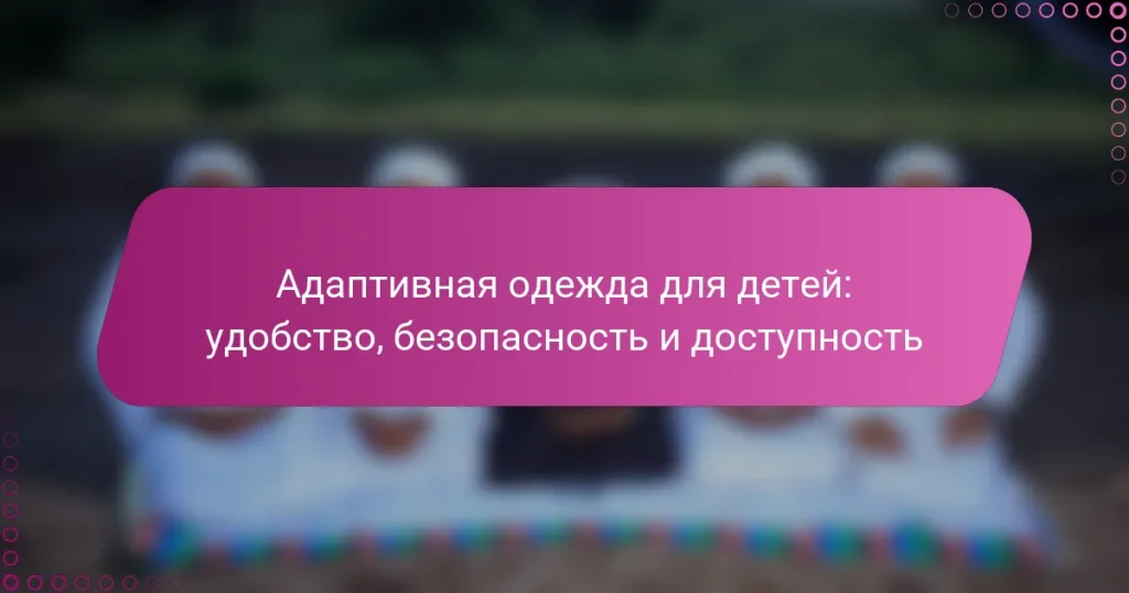 Адаптивная одежда для детей: удобство, безопасность и доступность