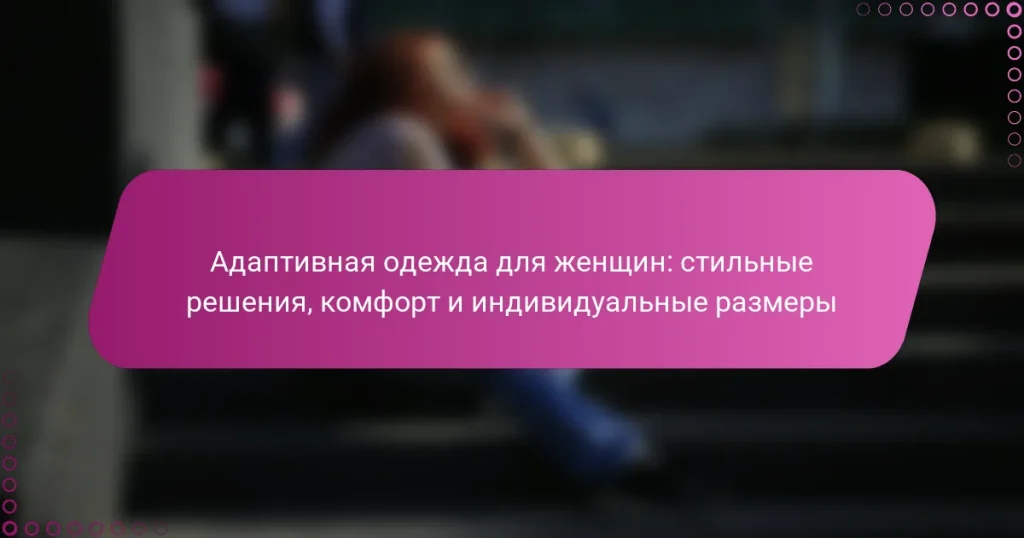 Адаптивная одежда для женщин: стильные решения, комфорт и индивидуальные размеры