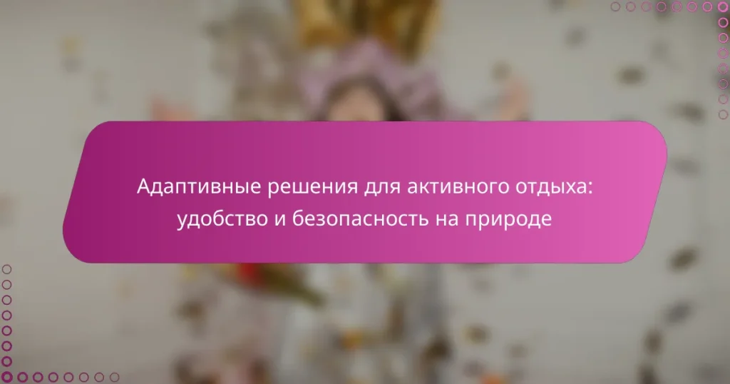 Адаптивные решения для активного отдыха: удобство и безопасность на природе