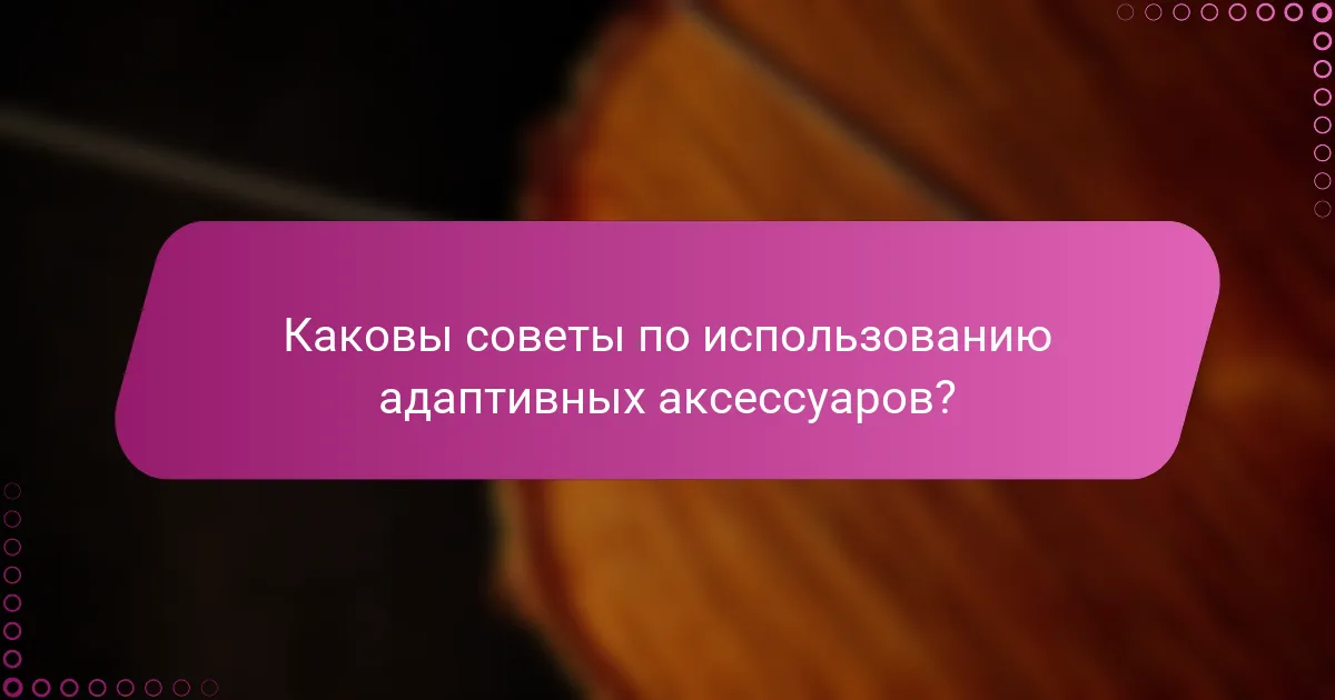 Каковы советы по использованию адаптивных аксессуаров?